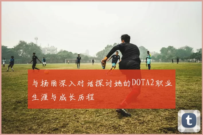 与杨丽深入对话探讨她的DOTA2职业生涯与成长历程