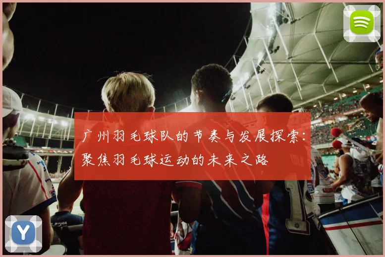广州羽毛球队的节奏与发展探索：聚焦羽毛球运动的未来之路