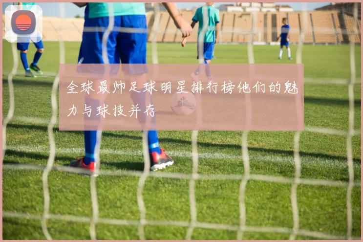 全球最帅足球明星排行榜他们的魅力与球技并存