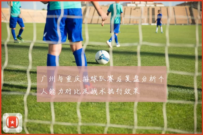 广州与重庆排球队赛后复盘分析个人能力对比及战术执行效果