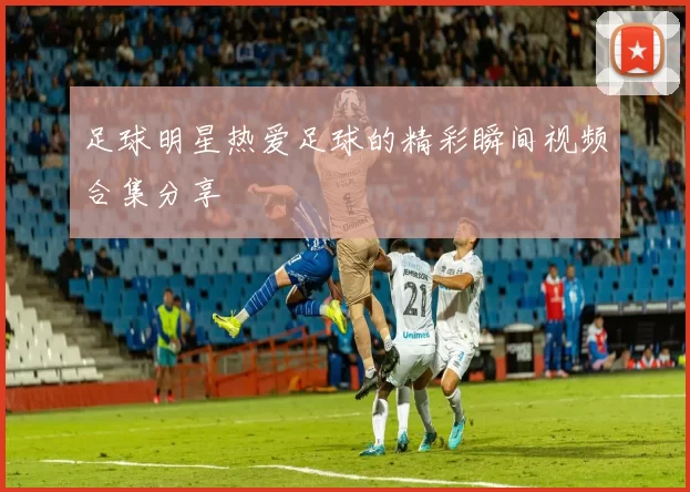 足球明星热爱足球的精彩瞬间视频合集分享