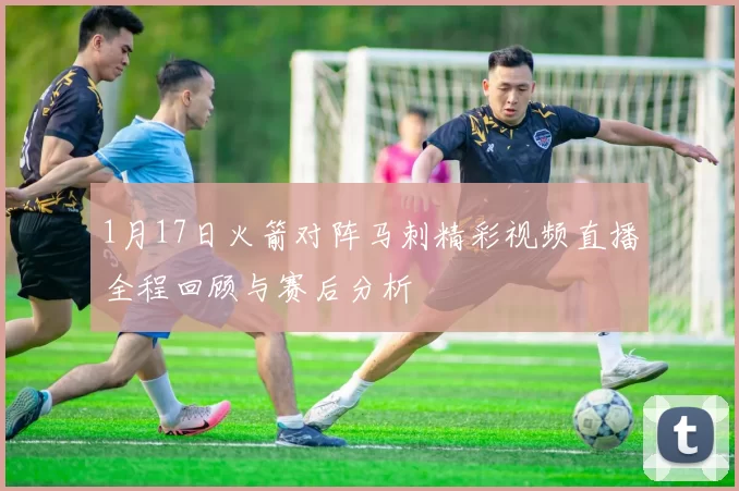 1月17日火箭对阵马刺精彩视频直播全程回顾与赛后分析