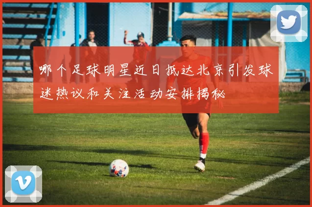 哪个足球明星近日抵达北京引发球迷热议和关注活动安排揭秘