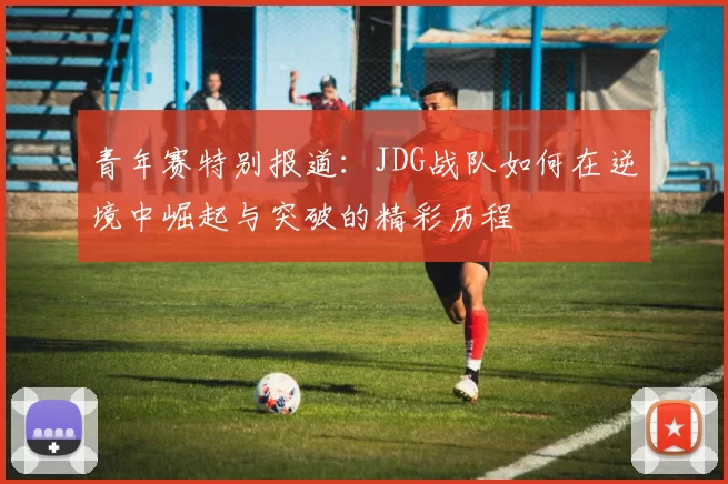 青年赛特别报道：JDG战队如何在逆境中崛起与突破的精彩历程