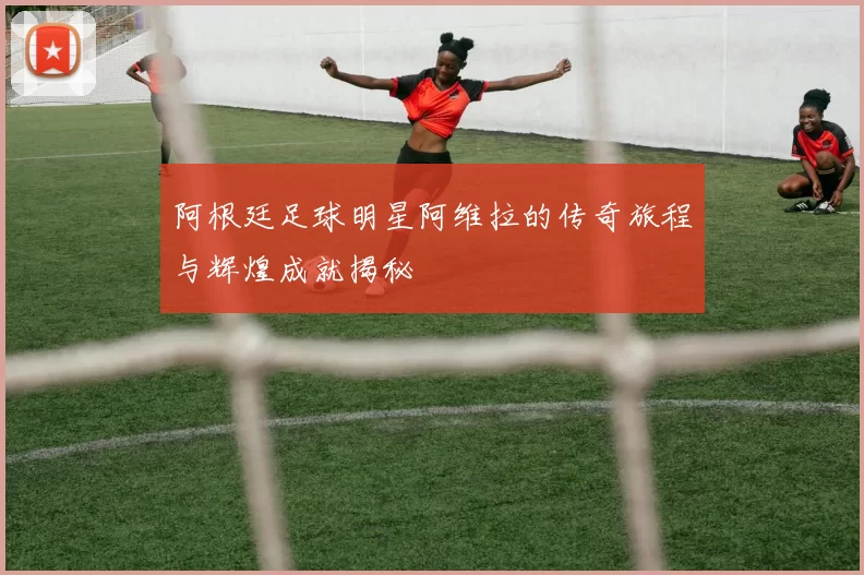 阿根廷足球明星阿维拉的传奇旅程与辉煌成就揭秘