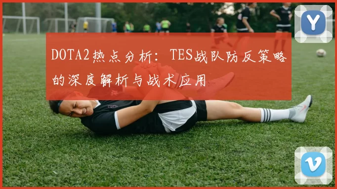 DOTA2热点分析：TES战队防反策略的深度解析与战术应用