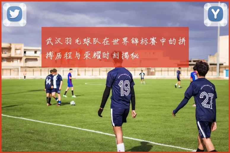 武汉羽毛球队在世界锦标赛中的拼搏历程与荣耀时刻揭秘
