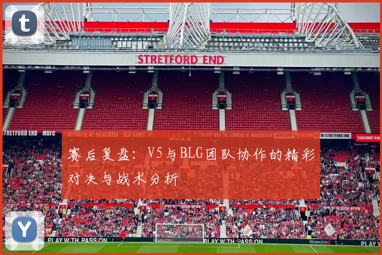 赛后复盘：V5与BLG团队协作的精彩对决与战术分析