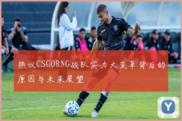 热议CSGORNG战队实力大变革背后的原因与未来展望