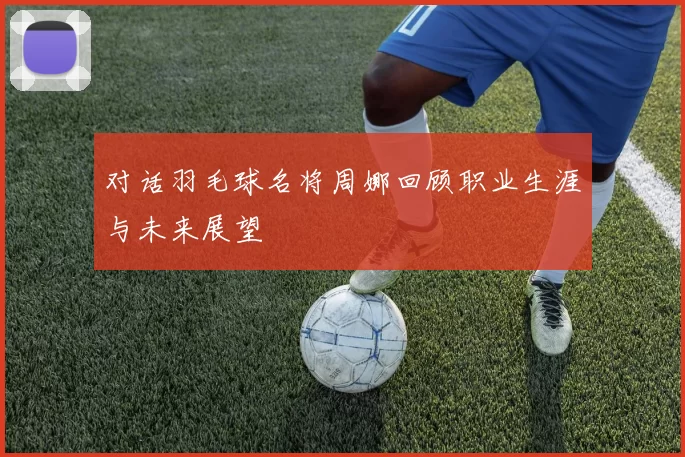 对话羽毛球名将周娜回顾职业生涯与未来展望