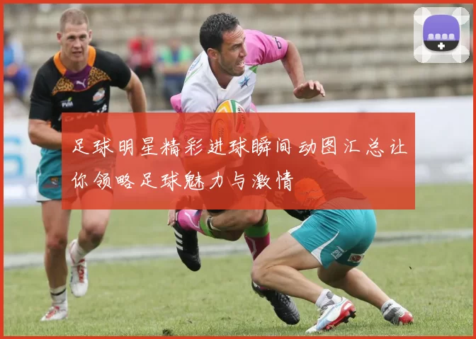 足球明星精彩进球瞬间动图汇总让你领略足球魅力与激情