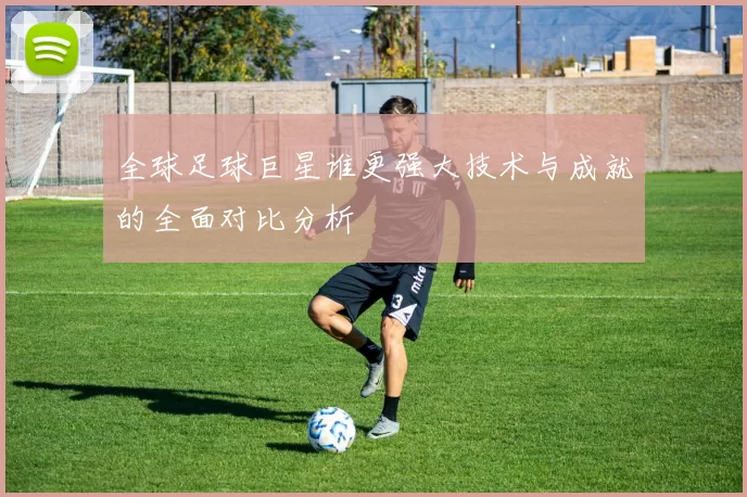 全球足球巨星谁更强大技术与成就的全面对比分析