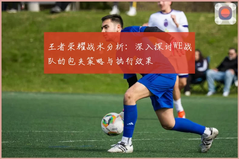 王者荣耀战术分析：深入探讨WE战队的包夹策略与执行效果