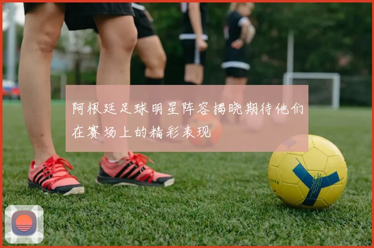 阿根廷足球明星阵容揭晓期待他们在赛场上的精彩表现