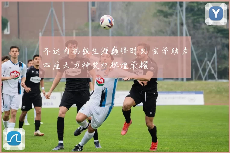 齐达内执教生涯巅峰时刻 玄学助力四座大力神奖杯辉煌荣耀