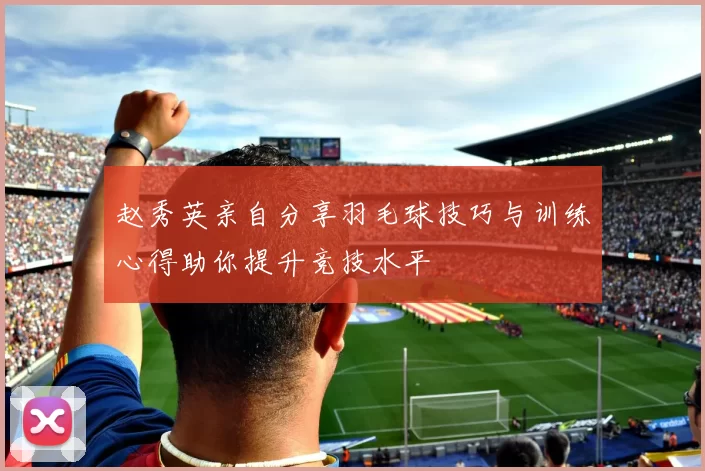 赵秀英亲自分享羽毛球技巧与训练心得助你提升竞技水平