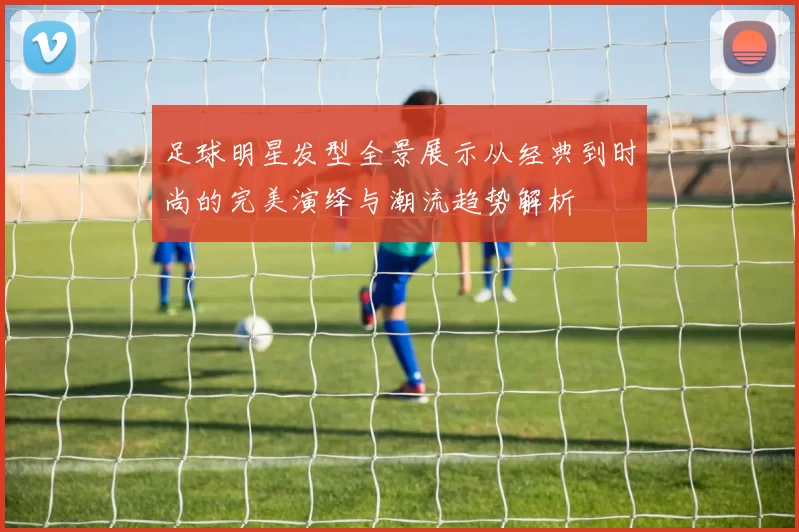 足球明星发型全景展示从经典到时尚的完美演绎与潮流趋势解析