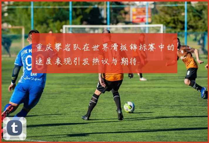 重庆攀岩队在世界滑板锦标赛中的速度表现引发热议与期待