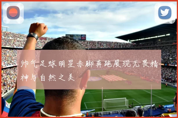 帅气足球明星赤脚奔跑展现无畏精神与自然之美