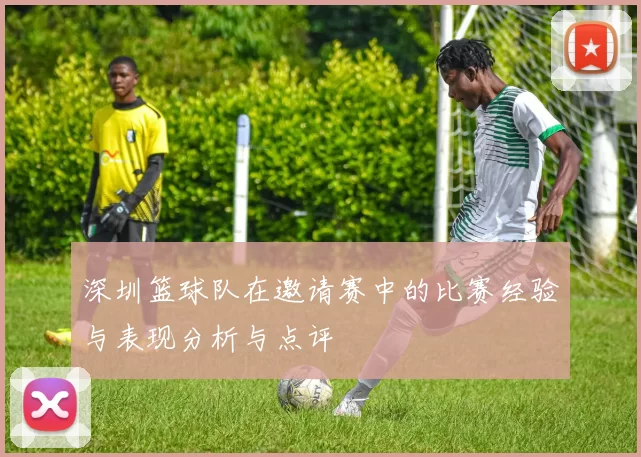 深圳篮球队在邀请赛中的比赛经验与表现分析与点评