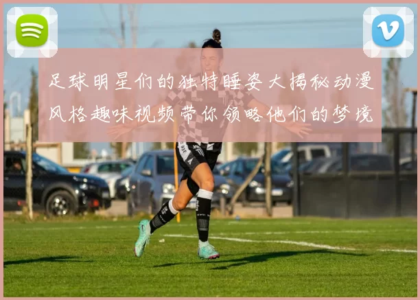 足球明星们的独特睡姿大揭秘动漫风格趣味视频带你领略他们的梦境世界