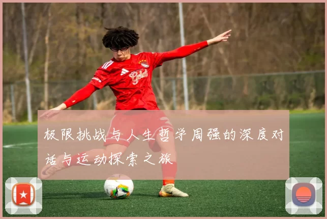 极限挑战与人生哲学周强的深度对话与运动探索之旅