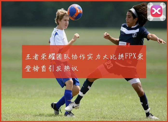 王者荣耀团队协作实力大比拼FPX荣登榜首引发热议