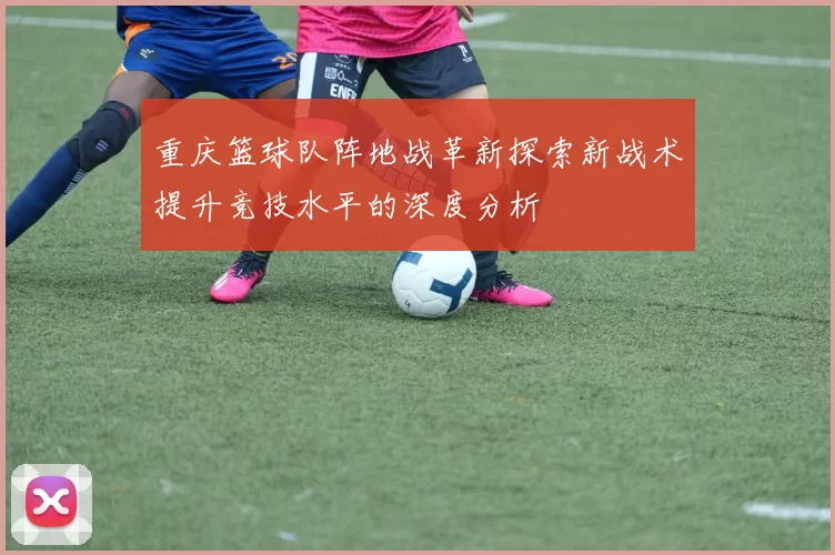 重庆篮球队阵地战革新探索新战术提升竞技水平的深度分析