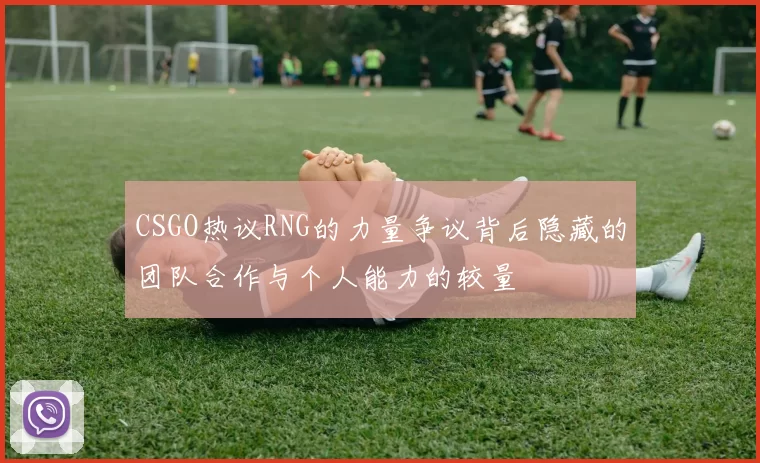 CSGO热议RNG的力量争议背后隐藏的团队合作与个人能力的较量