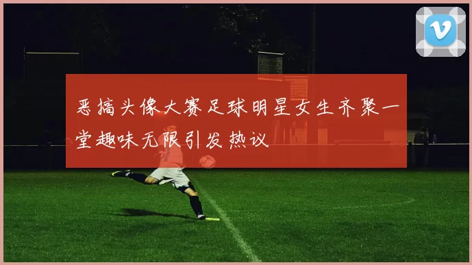 恶搞头像大赛足球明星女生齐聚一堂趣味无限引发热议