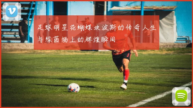 足球明星花蝴蝶坎波斯的传奇人生与绿茵场上的辉煌瞬间