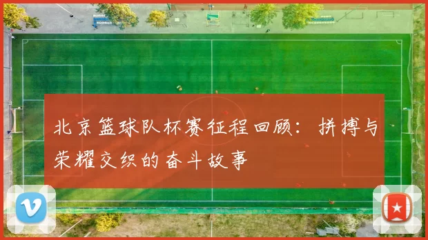 北京篮球队杯赛征程回顾：拼搏与荣耀交织的奋斗故事