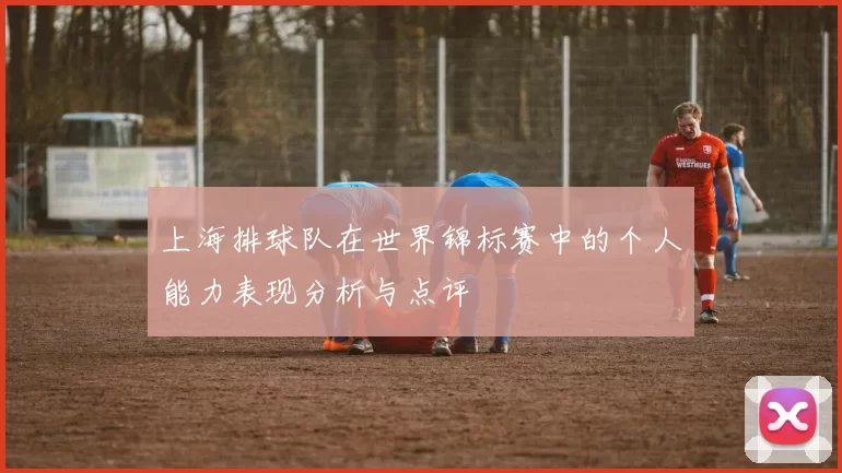 上海排球队在世界锦标赛中的个人能力表现分析与点评