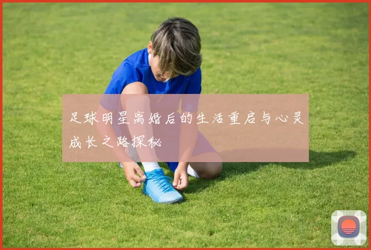 足球明星离婚后的生活重启与心灵成长之路探秘