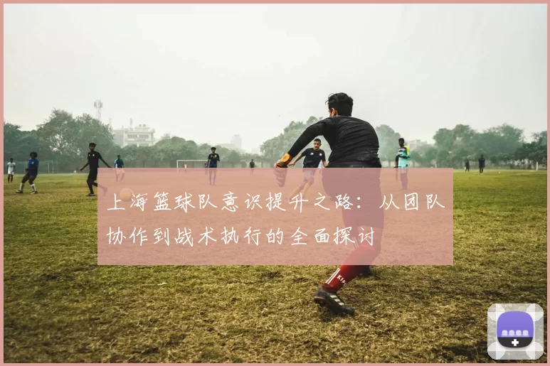 上海篮球队意识提升之路：从团队协作到战术执行的全面探讨