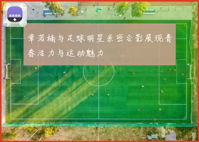 章若楠与足球明星亲密合影展现青春活力与运动魅力