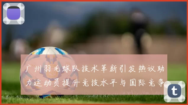 广州羽毛球队技术革新引发热议助力运动员提升竞技水平与国际竞争力