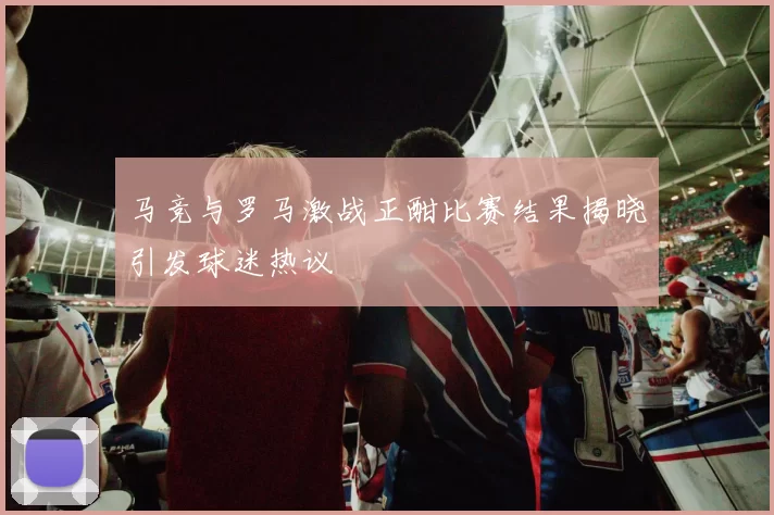 马竞与罗马激战正酣比赛结果揭晓引发球迷热议