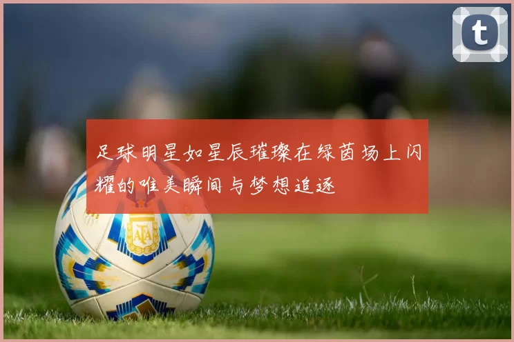 足球明星如星辰璀璨在绿茵场上闪耀的唯美瞬间与梦想追逐