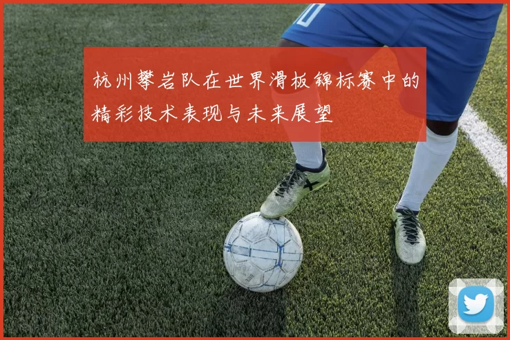 杭州攀岩队在世界滑板锦标赛中的精彩技术表现与未来展望