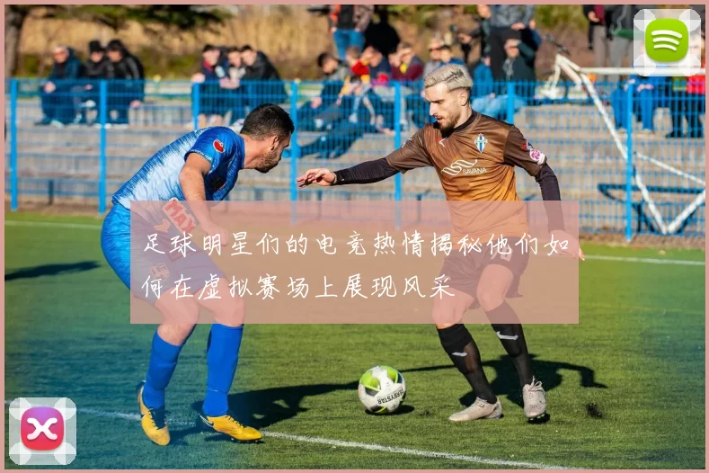 足球明星们的电竞热情揭秘他们如何在虚拟赛场上展现风采