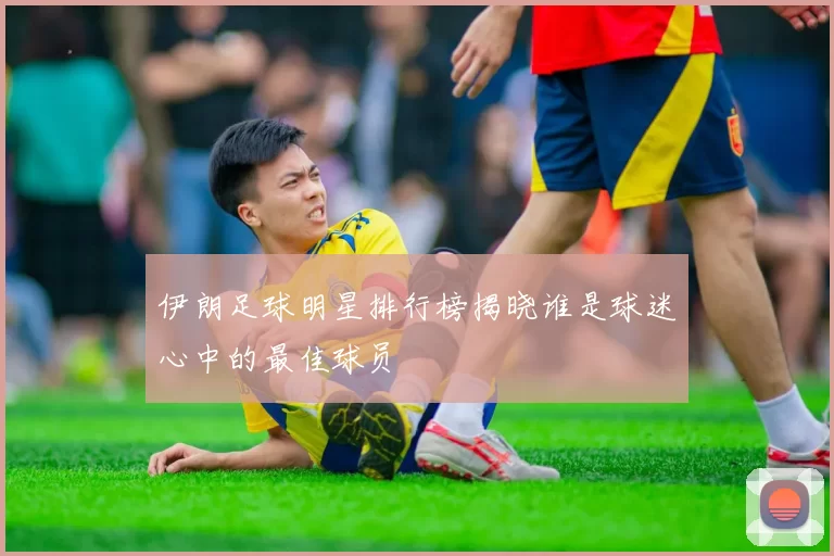 伊朗足球明星排行榜揭晓谁是球迷心中的最佳球员