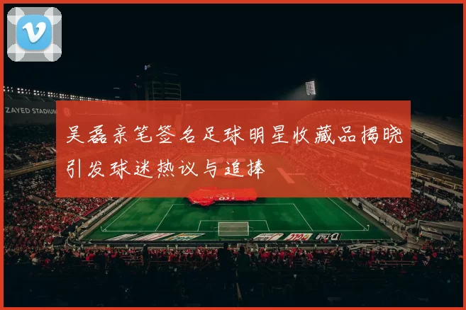吴磊亲笔签名足球明星收藏品揭晓引发球迷热议与追捧