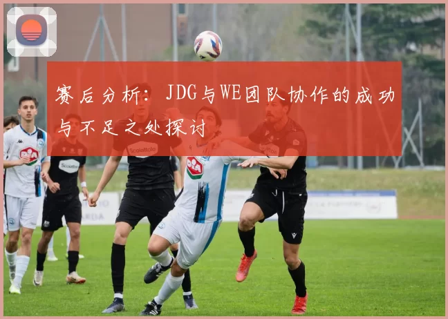 赛后分析：JDG与WE团队协作的成功与不足之处探讨