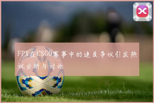 FPX在CSGO赛事中的速度争议引发热议分析与讨论