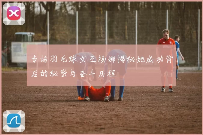 专访羽毛球女王杨娜揭秘她成功背后的秘密与奋斗历程