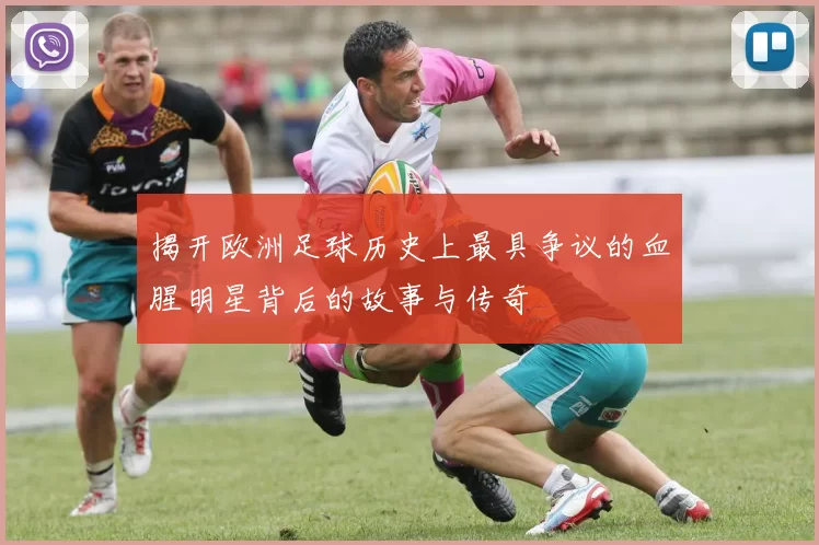 揭开欧洲足球历史上最具争议的血腥明星背后的故事与传奇