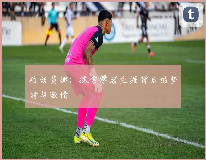 对话黄娜：探索攀岩生涯背后的坚持与激情