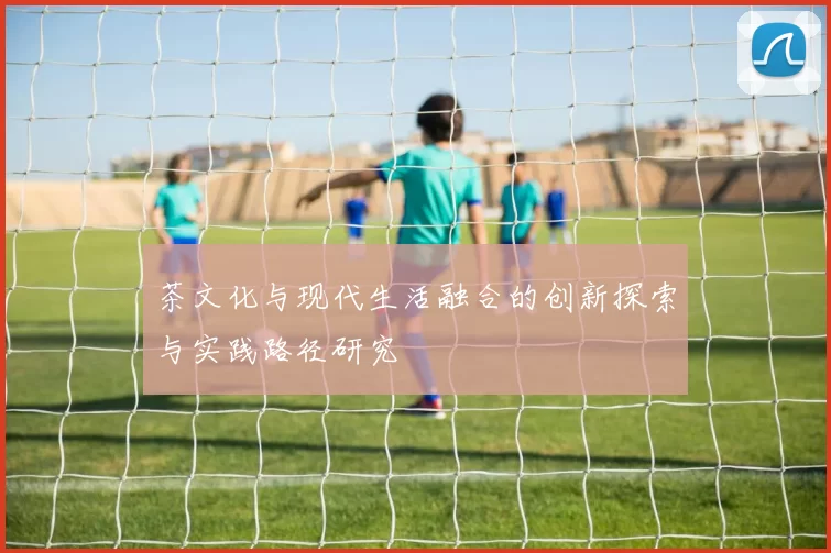 茶文化与现代生活融合的创新探索与实践路径研究