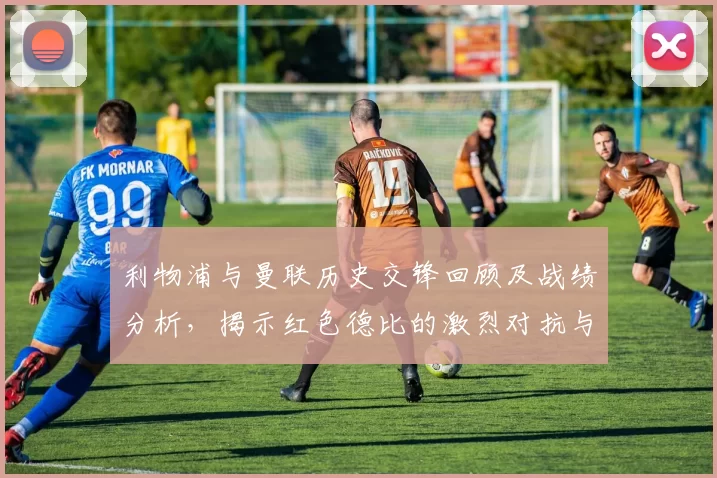 利物浦与曼联历史交锋回顾及战绩分析，揭示红色德比的激烈对抗与传奇故事